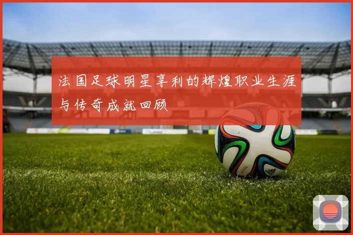 法国足球明星享利的辉煌职业生涯与传奇成就回顾