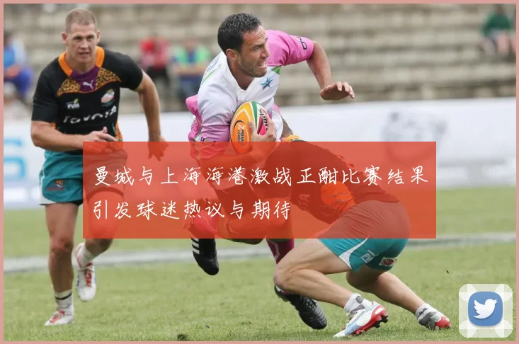 曼城与上海海港激战正酣比赛结果引发球迷热议与期待