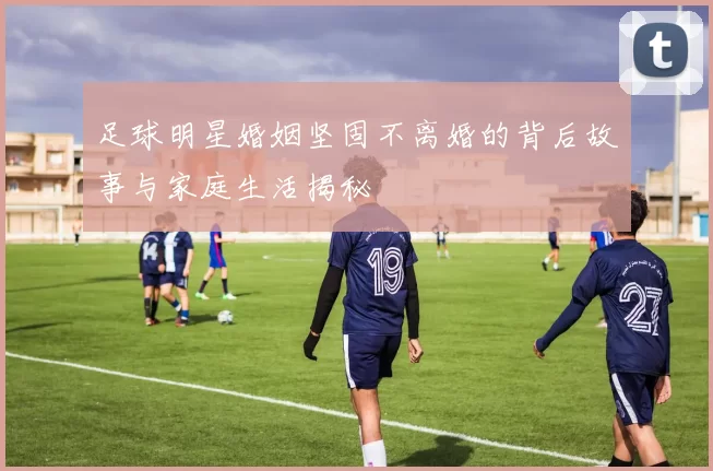 足球明星婚姻坚固不离婚的背后故事与家庭生活揭秘