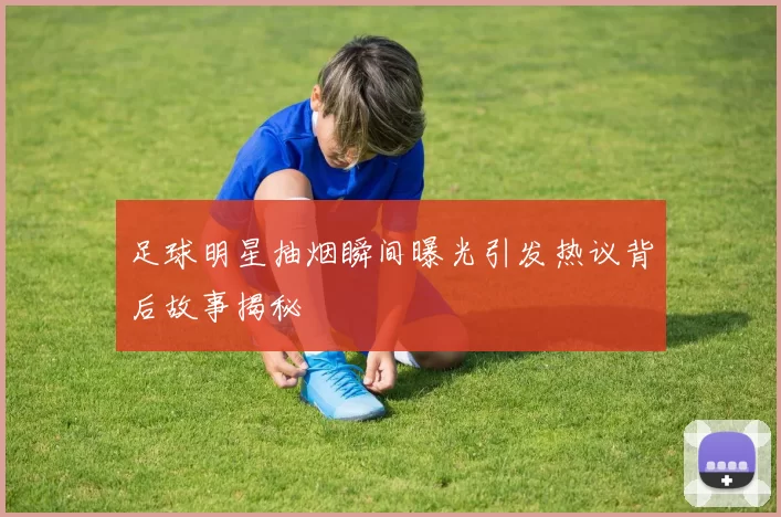 足球明星抽烟瞬间曝光引发热议背后故事揭秘