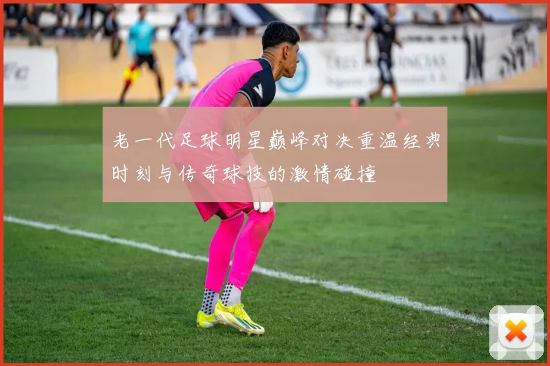 老一代足球明星巅峰对决重温经典时刻与传奇球技的激情碰撞