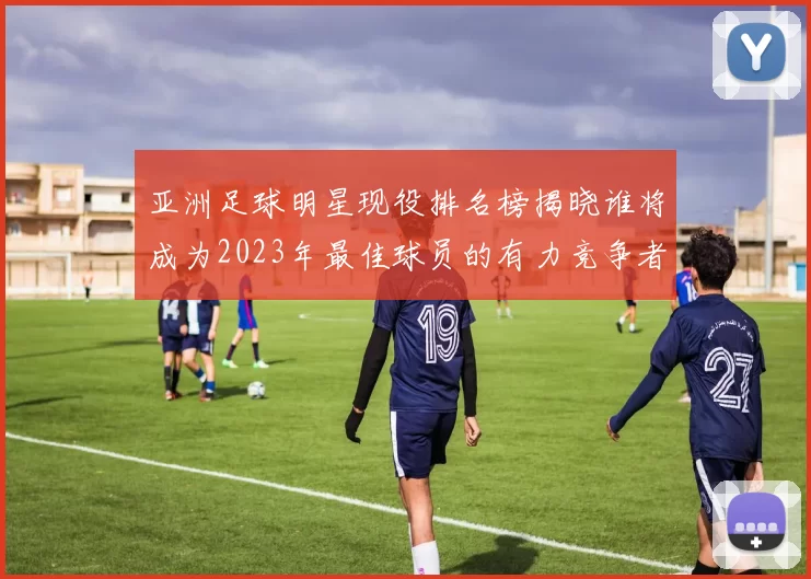 亚洲足球明星现役排名榜揭晓谁将成为2023年最佳球员的有力竞争者