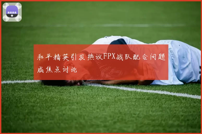 和平精英引发热议FPX战队配合问题成焦点讨论