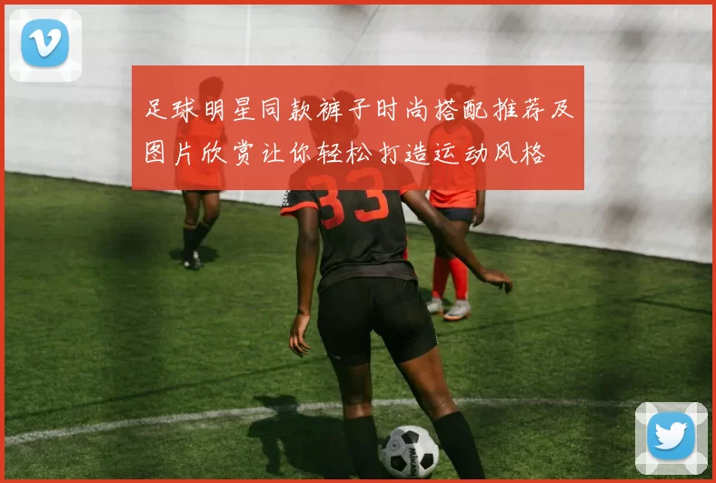 足球明星同款裤子时尚搭配推荐及图片欣赏让你轻松打造运动风格