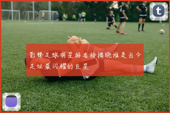 影锋足球明星排名榜揭晓谁是当今足坛最闪耀的巨星