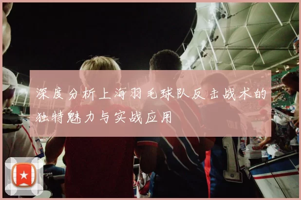 深度分析上海羽毛球队反击战术的独特魅力与实战应用