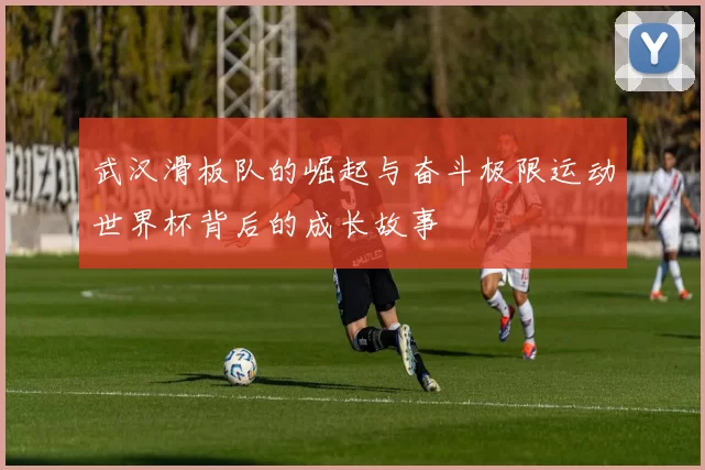 武汉滑板队的崛起与奋斗极限运动世界杯背后的成长故事
