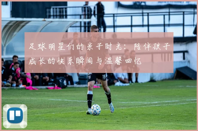 足球明星们的亲子时光：陪伴孩子成长的快乐瞬间与温馨回忆