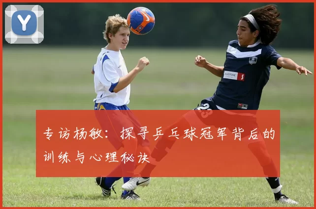 专访杨敏：探寻乒乓球冠军背后的训练与心理秘诀