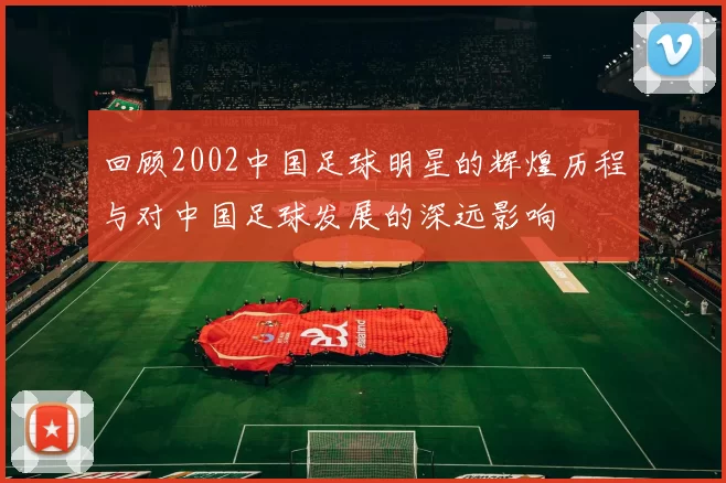 回顾2002中国足球明星的辉煌历程与对中国足球发展的深远影响
