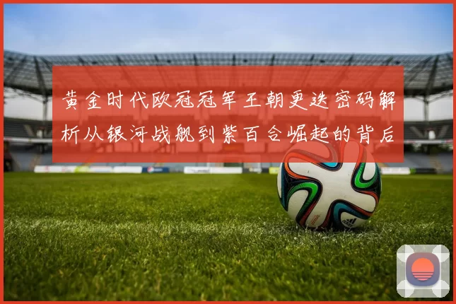 黄金时代欧冠冠军王朝更迭密码解析从银河战舰到紫百合崛起的背后故事