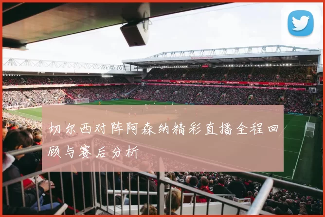 切尔西对阵阿森纳精彩直播全程回顾与赛后分析