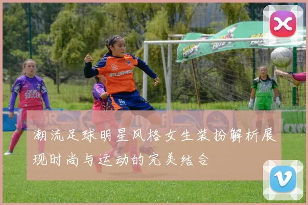 潮流足球明星风格女生装扮解析展现时尚与运动的完美结合
