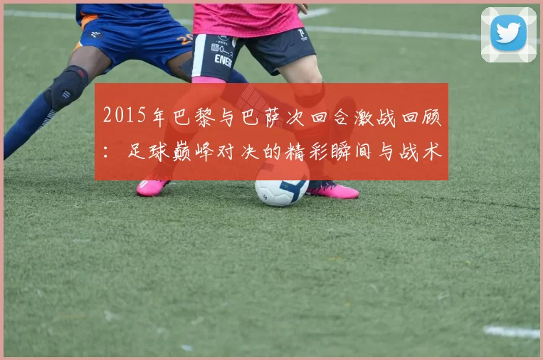 2015年巴黎与巴萨次回合激战回顾：足球巅峰对决的精彩瞬间与战术分析