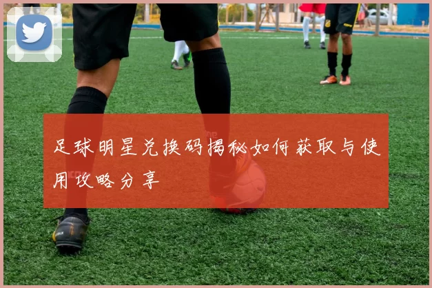 足球明星兑换码揭秘如何获取与使用攻略分享