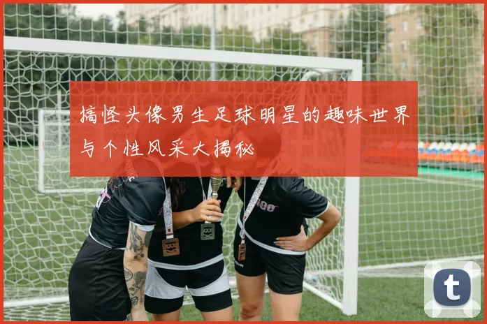 搞怪头像男生足球明星的趣味世界与个性风采大揭秘