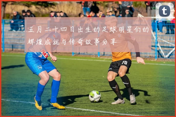 五月二十四日出生的足球明星们的辉煌成就与传奇故事分享