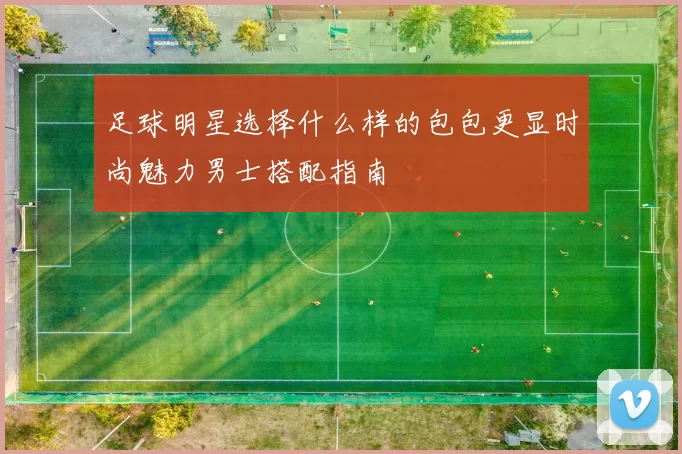 足球明星选择什么样的包包更显时尚魅力男士搭配指南