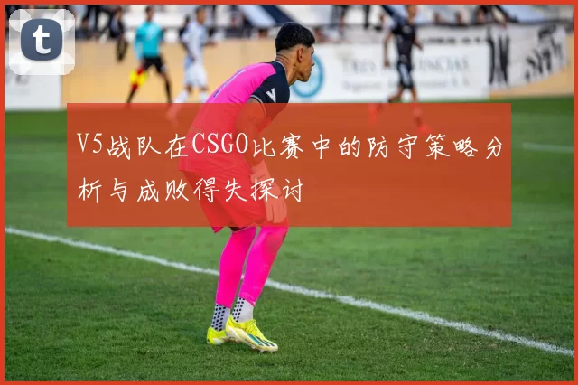 V5战队在CSGO比赛中的防守策略分析与成败得失探讨