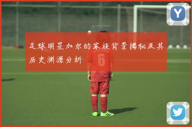 足球明星加尔的家族背景揭秘及其历史渊源分析