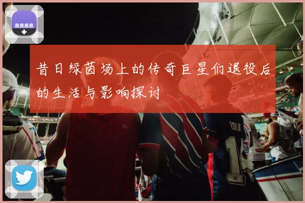 昔日绿茵场上的传奇巨星们退役后的生活与影响探讨