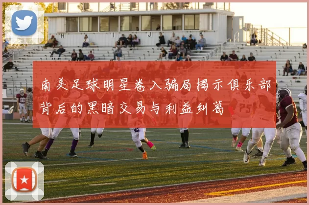 南美足球明星卷入骗局揭示俱乐部背后的黑暗交易与利益纠葛