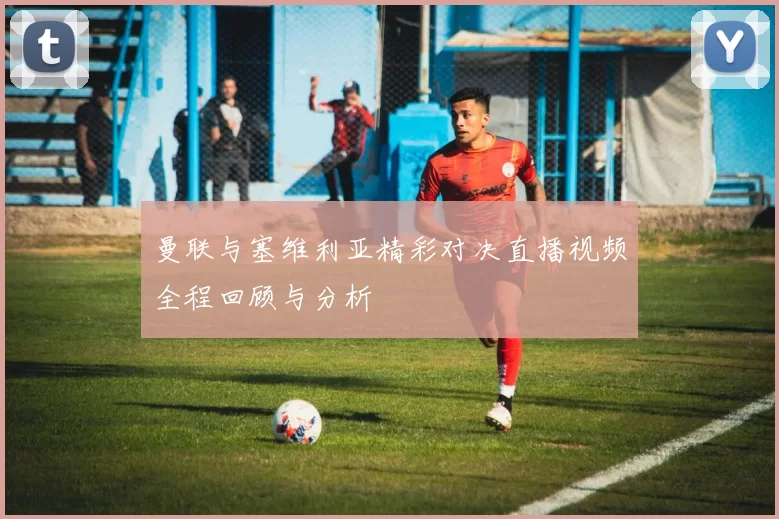 曼联与塞维利亚精彩对决直播视频全程回顾与分析