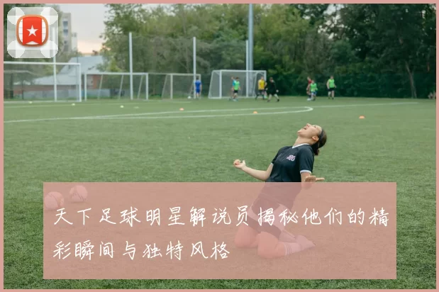天下足球明星解说员揭秘他们的精彩瞬间与独特风格