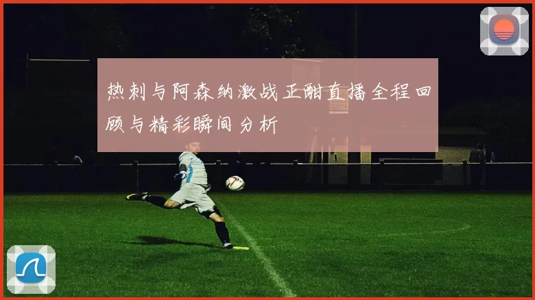 热刺与阿森纳激战正酣直播全程回顾与精彩瞬间分析
