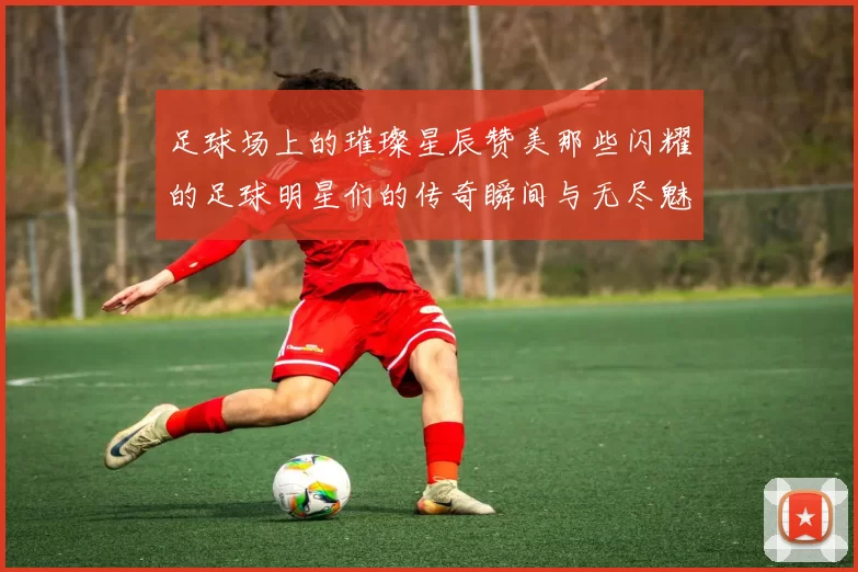 足球场上的璀璨星辰赞美那些闪耀的足球明星们的传奇瞬间与无尽魅力