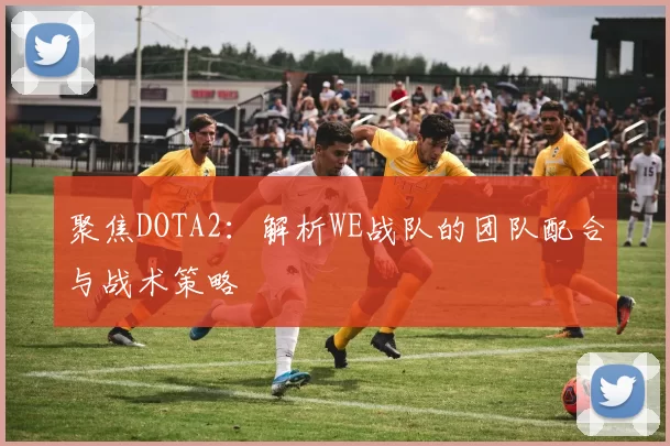 聚焦DOTA2：解析WE战队的团队配合与战术策略