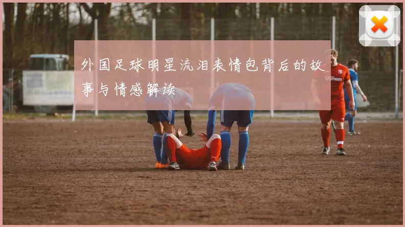 外国足球明星流泪表情包背后的故事与情感解读