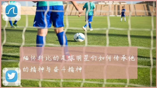 缅怀科比的足球明星们如何传承他的精神与奋斗精神