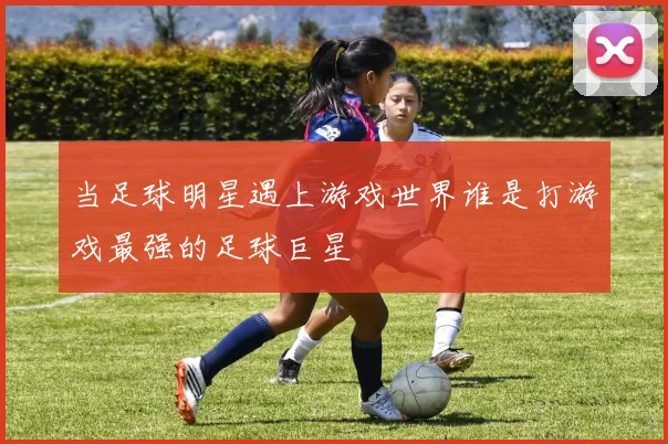 当足球明星遇上游戏世界谁是打游戏最强的足球巨星
