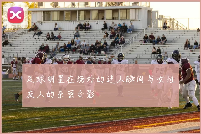足球明星在场外的迷人瞬间与女性友人的亲密合影