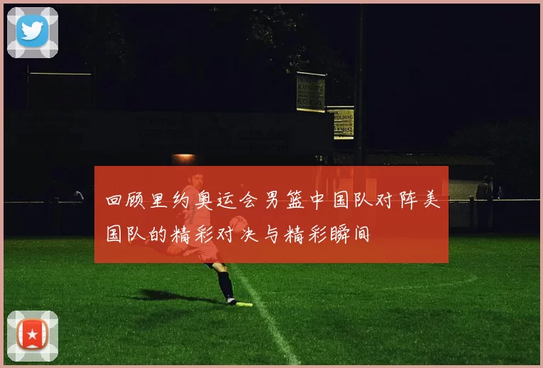 回顾里约奥运会男篮中国队对阵美国队的精彩对决与精彩瞬间