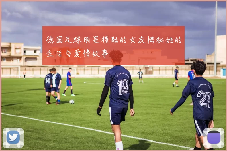 德国足球明星穆勒的女友揭秘她的生活与爱情故事