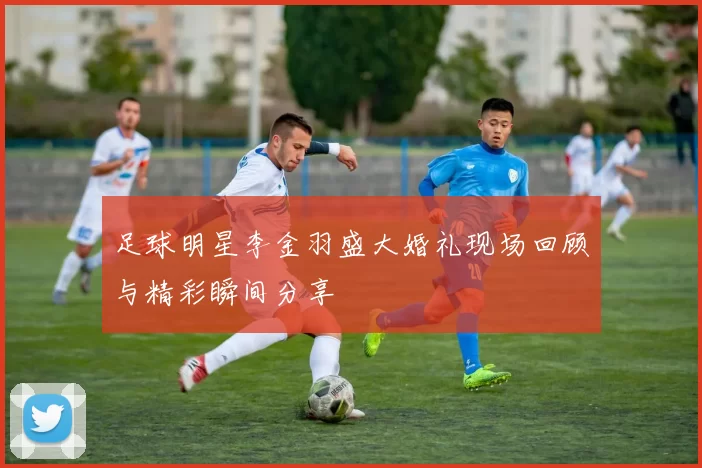 足球明星李金羽盛大婚礼现场回顾与精彩瞬间分享