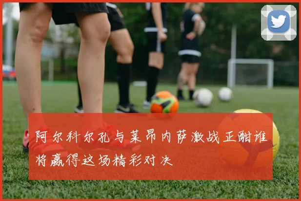 阿尔科尔孔与莱昂内萨激战正酣谁将赢得这场精彩对决