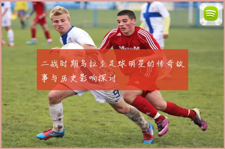 二战时期乌拉圭足球明星的传奇故事与历史影响探讨