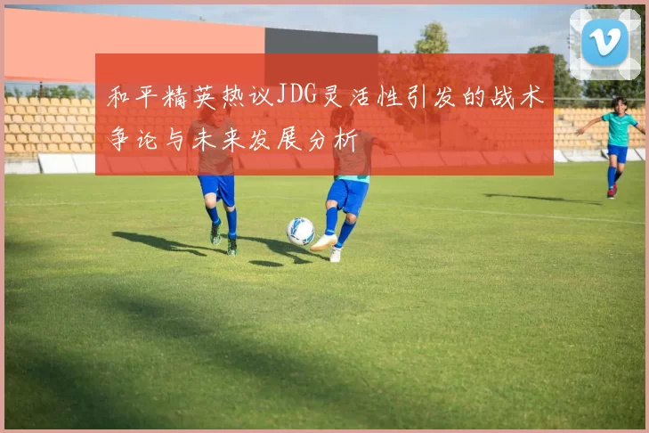 和平精英热议JDG灵活性引发的战术争论与未来发展分析