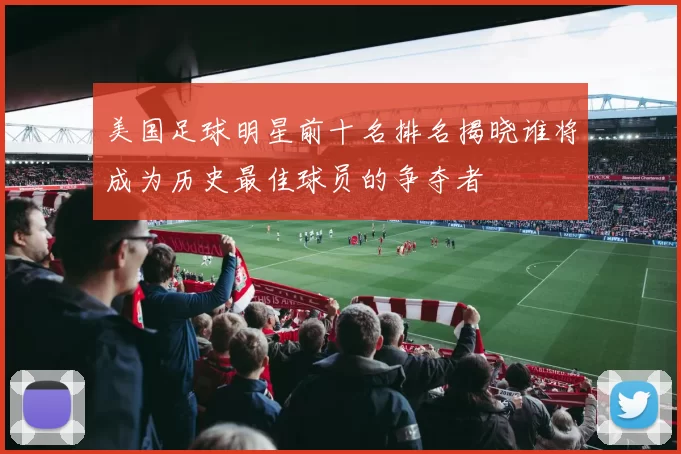 美国足球明星前十名排名揭晓谁将成为历史最佳球员的争夺者