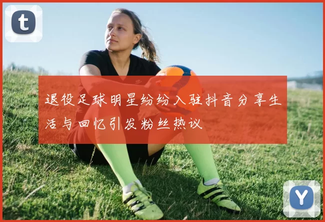 退役足球明星纷纷入驻抖音分享生活与回忆引发粉丝热议