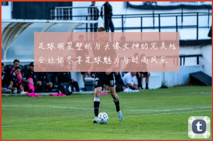 足球明星壁纸与头像女神的完美结合让你尽享足球魅力与时尚风采