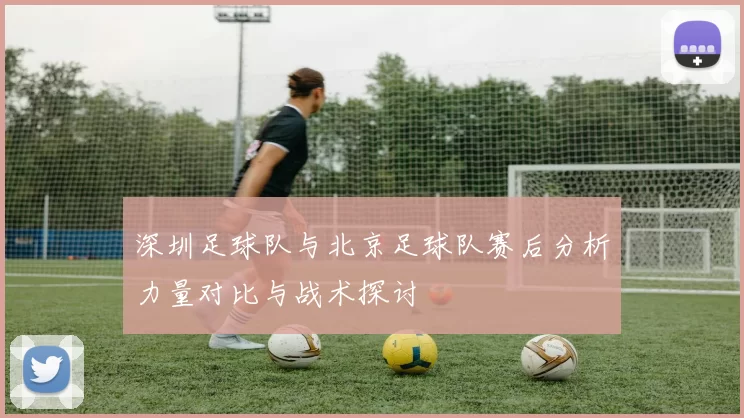 深圳足球队与北京足球队赛后分析力量对比与战术探讨
