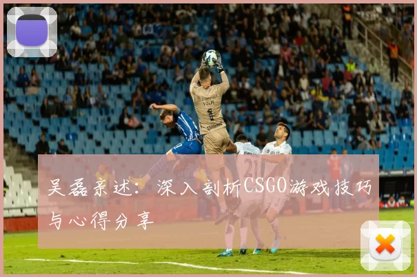 吴磊亲述：深入剖析CSGO游戏技巧与心得分享
