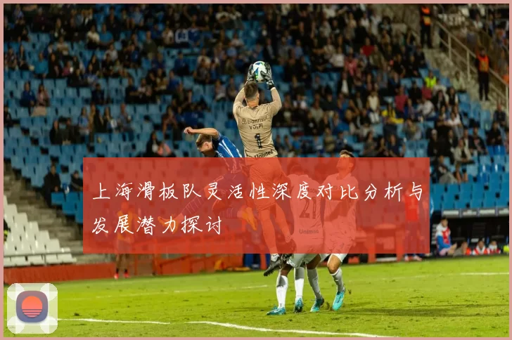 上海滑板队灵活性深度对比分析与发展潜力探讨