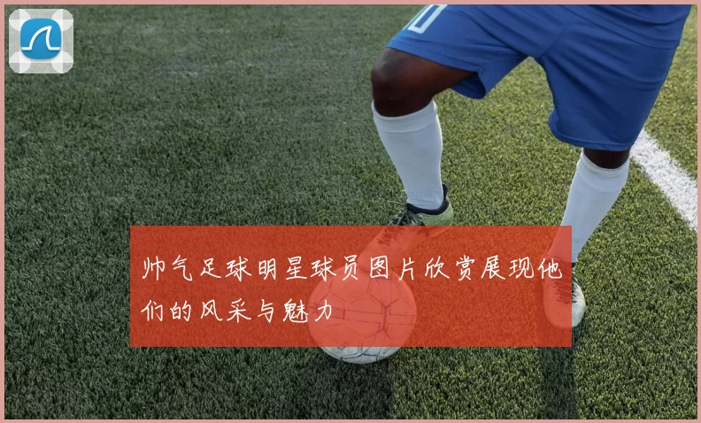 帅气足球明星球员图片欣赏展现他们的风采与魅力