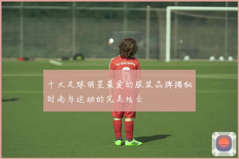 十大足球明星最爱的服装品牌揭秘时尚与运动的完美结合