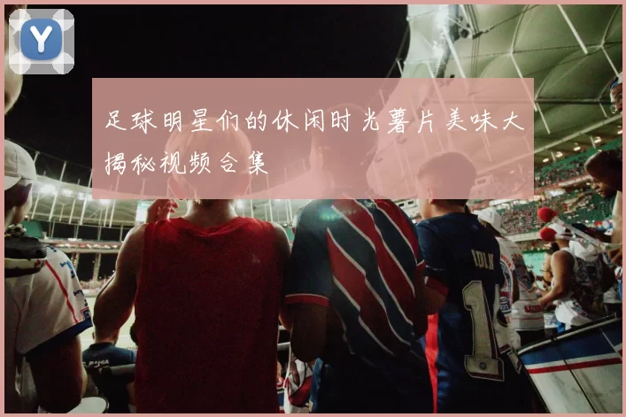 足球明星们的休闲时光薯片美味大揭秘视频合集